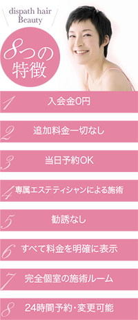 8つの特徴１．入会金0円２．追加料金一切なし３．当日予約OK４．専属エステティシャンによる施術５．勧誘なし６．すべて料金を明確に表示７．完全個室の施術ルーム８．24時間予約・変更可能