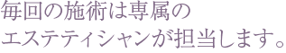 毎回の施術は専属のエステティシャンが担当します。